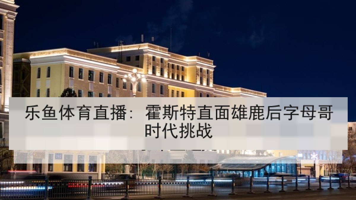 乐鱼体育直播: 霍斯特直面雄鹿后字母哥时代挑战 乐鱼体育直播: 霍斯特直面雄鹿后字母哥时代挑战