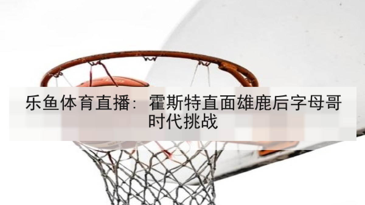 乐鱼体育直播: 霍斯特直面雄鹿后字母哥时代挑战 乐鱼体育直播: 霍斯特直面雄鹿后字母哥时代挑战
